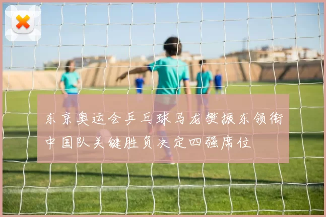 东京奥运会乒乓球马龙樊振东领衔中国队关键胜负决定四强席位