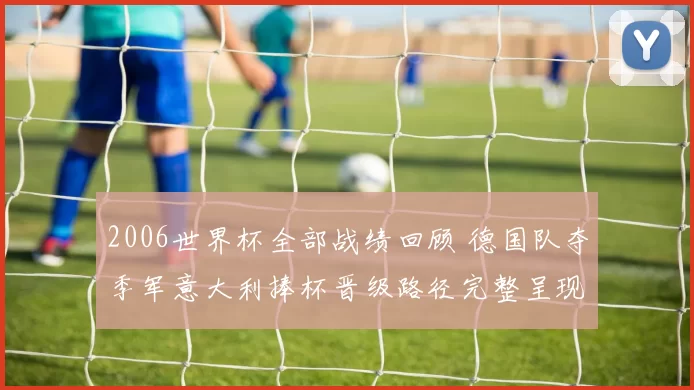 2006世界杯全部战绩回顾 德国队夺季军意大利捧杯晋级路径完整呈现