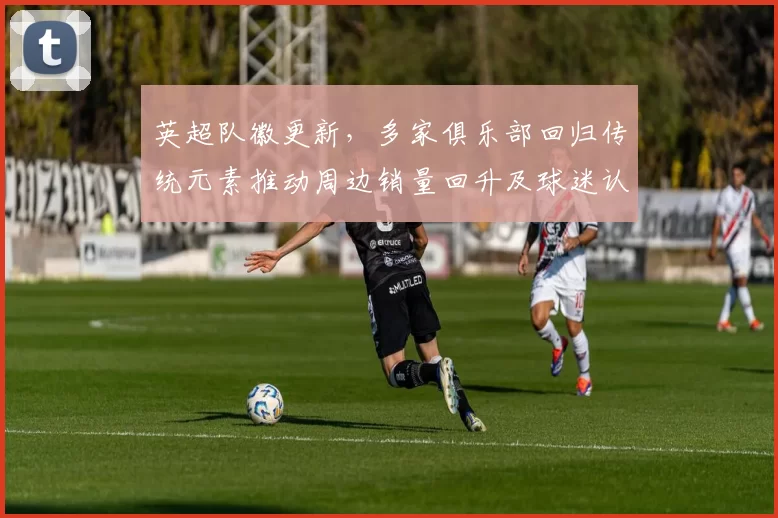 英超队徽更新,多家俱乐部回归传统元素推动周边销量回升及球迷认同回暖