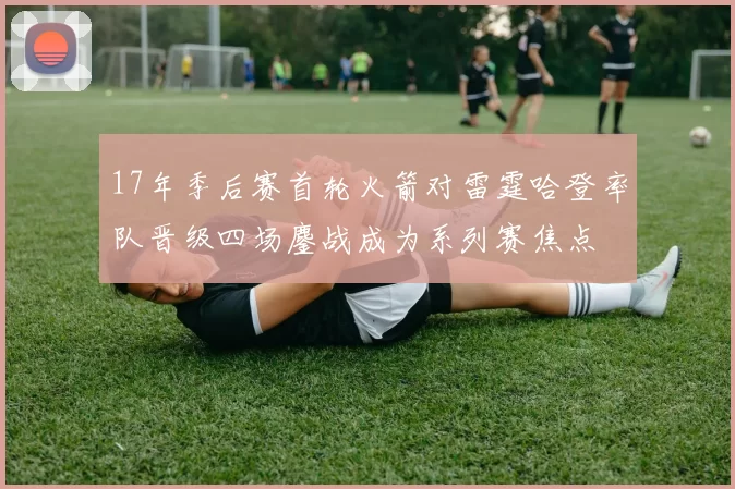 17年季后赛首轮火箭对雷霆哈登率队晋级四场鏖战成为系列赛焦点