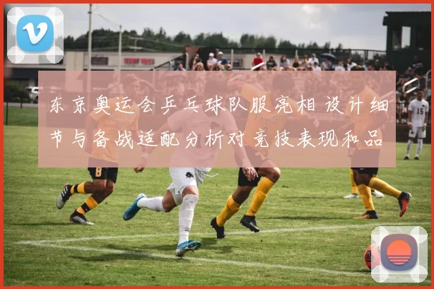 东京奥运会乒乓球队服亮相 设计细节与备战适配分析对竞技表现和品牌影响