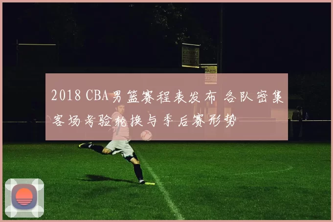 2018 CBA男篮赛程表发布 各队密集客场考验轮换与季后赛形势