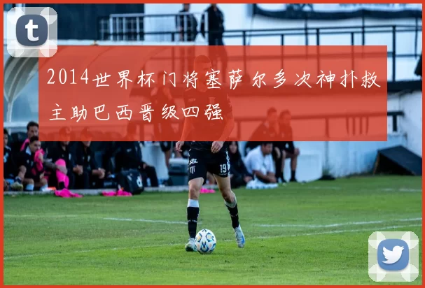 2014世界杯门将塞萨尔多次神扑救主助巴西晋级四强