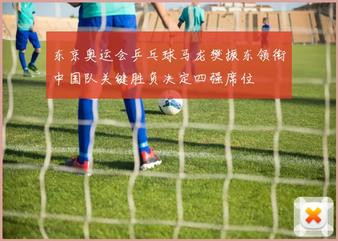 东京奥运会乒乓球马龙樊振东领衔中国队关键胜负决定四强席位