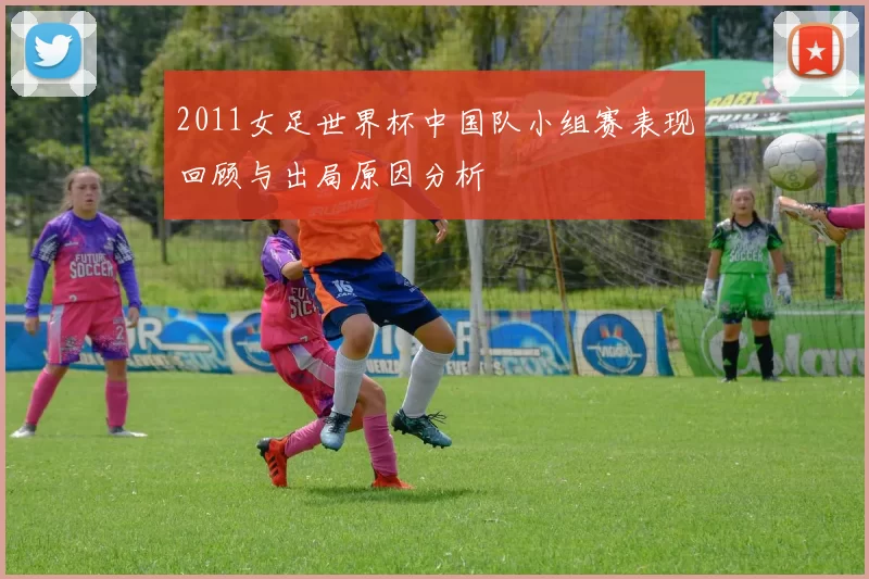 2011女足世界杯中国队小组赛表现回顾与出局原因分析