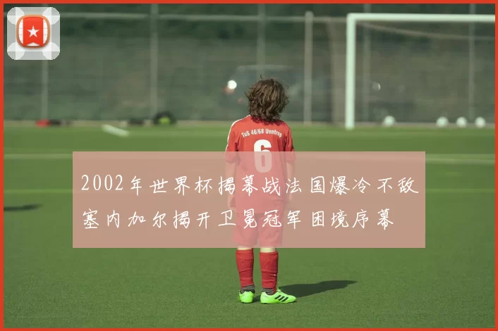 2002年世界杯揭幕战法国爆冷不敌塞内加尔揭开卫冕冠军困境序幕