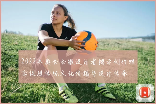 2022冬奥会会徽设计者揭示创作理念促进传统文化传播与设计传承