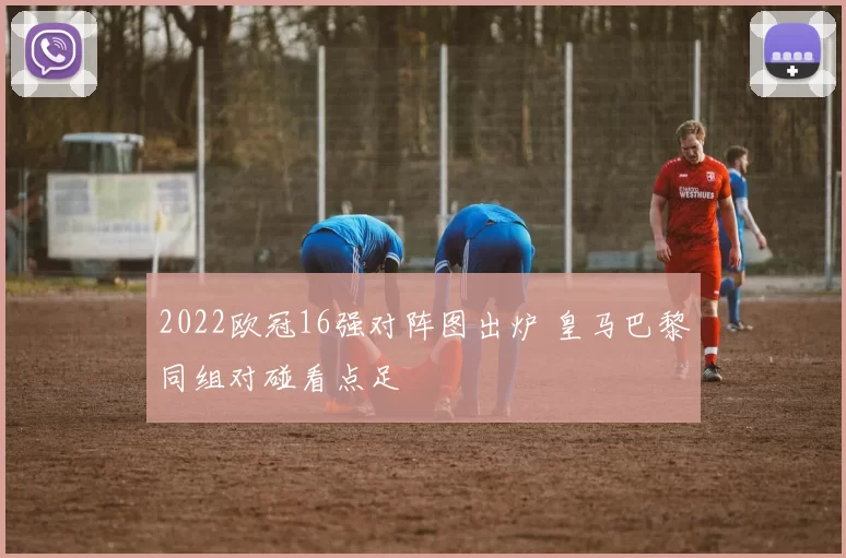 2022欧冠16强对阵图出炉 皇马巴黎同组对碰看点足