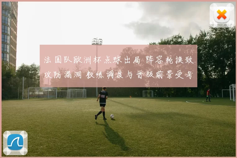 法国队欧洲杯点球出局 阵容轮换致攻防漏洞 教练调度与晋级前景受考验