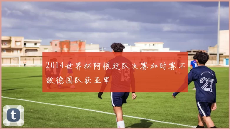 2014世界杯阿根廷队决赛加时赛不敌德国队获亚军