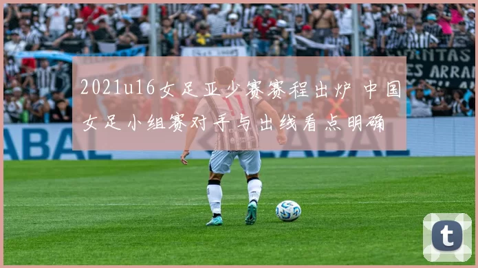 2021u16女足亚少赛赛程出炉 中国女足小组赛对手与出线看点明确