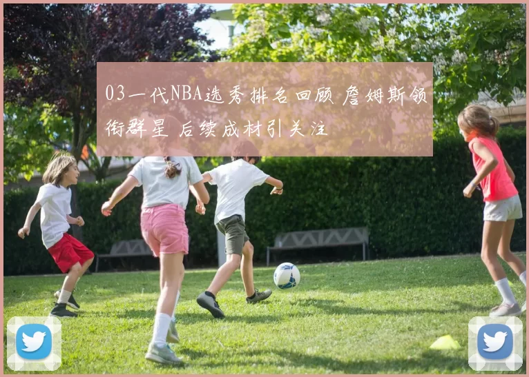 03一代NBA选秀排名回顾 詹姆斯领衔群星 后续成材引关注