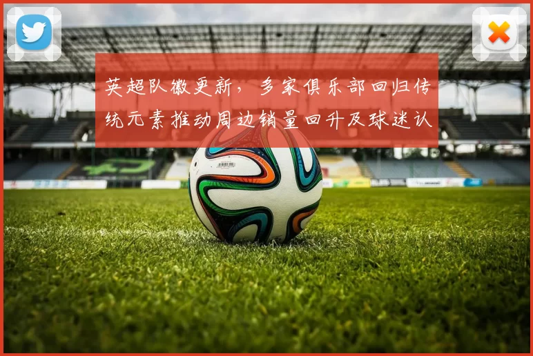 英超队徽更新,多家俱乐部回归传统元素推动周边销量回升及球迷认同回暖