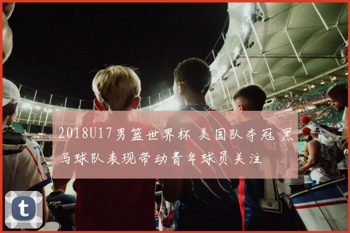 2018U17男篮世界杯 美国队夺冠 黑马球队表现带动青年球员关注