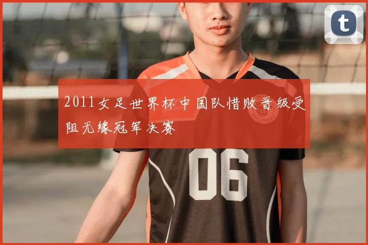 2011女足世界杯中国队惜败晋级受阻无缘冠军决赛