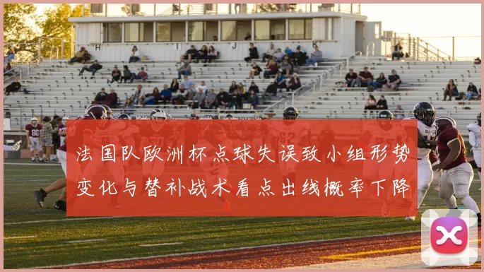 法国队欧洲杯点球失误致小组形势变化与替补战术看点出线概率下降