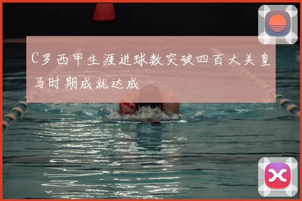 C罗西甲生涯进球数突破四百大关皇马时期成就达成