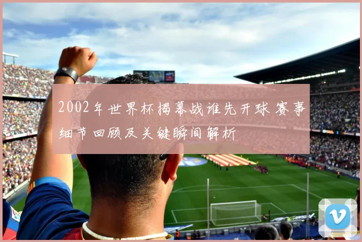 2002年世界杯揭幕战谁先开球 赛事细节回顾及关键瞬间解析