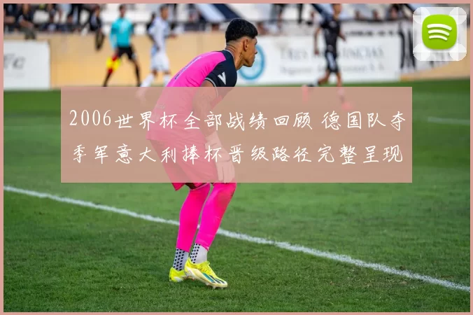 2006世界杯全部战绩回顾 德国队夺季军意大利捧杯晋级路径完整呈现