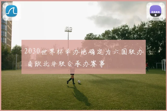 2030世界杯举办地确定为六国联办 南欧北非联合承办赛事