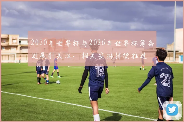 2030年世界杯与2026年世界杯筹备进展引关注，相关安排持续推进