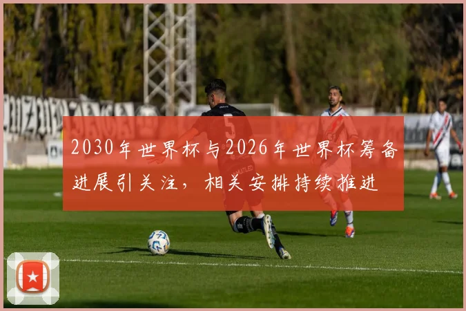 2030年世界杯与2026年世界杯筹备进展引关注，相关安排持续推进